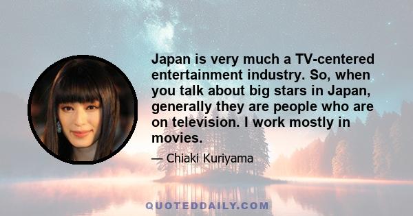 Japan is very much a TV-centered entertainment industry. So, when you talk about big stars in Japan, generally they are people who are on television. I work mostly in movies.