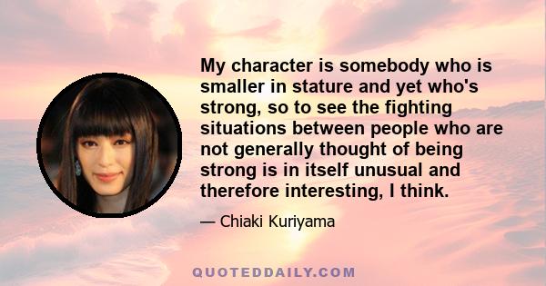 My character is somebody who is smaller in stature and yet who's strong, so to see the fighting situations between people who are not generally thought of being strong is in itself unusual and therefore interesting, I