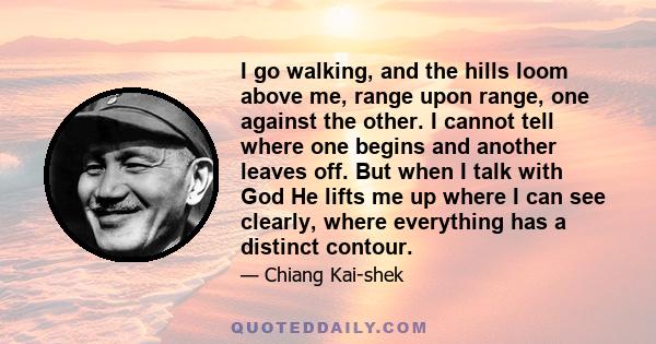 I go walking, and the hills loom above me, range upon range, one against the other. I cannot tell where one begins and another leaves off. But when I talk with God He lifts me up where I can see clearly, where