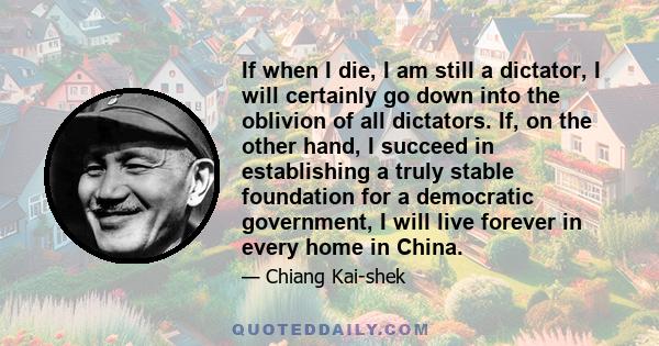 If when I die, I am still a dictator, I will certainly go down into the oblivion of all dictators. If, on the other hand, I succeed in establishing a truly stable foundation for a democratic government, I will live