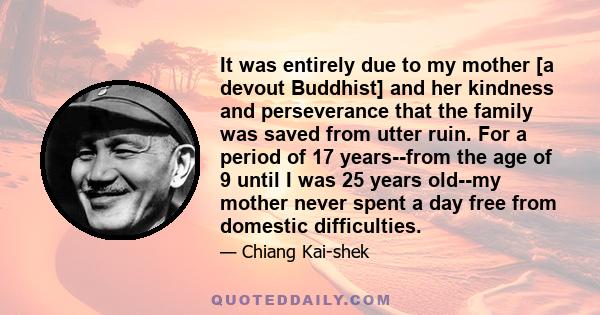 It was entirely due to my mother [a devout Buddhist] and her kindness and perseverance that the family was saved from utter ruin. For a period of 17 years--from the age of 9 until I was 25 years old--my mother never