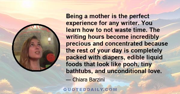 Being a mother is the perfect experience for any writer. You learn how to not waste time. The writing hours become incredibly precious and concentrated because the rest of your day is completely packed with diapers,