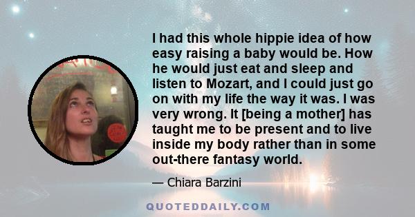 I had this whole hippie idea of how easy raising a baby would be. How he would just eat and sleep and listen to Mozart, and I could just go on with my life the way it was. I was very wrong. It [being a mother] has