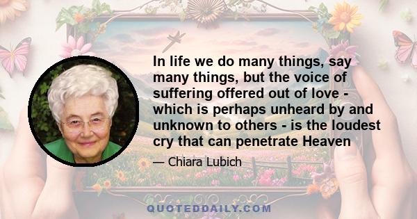 In life we do many things, say many things, but the voice of suffering offered out of love - which is perhaps unheard by and unknown to others - is the loudest cry that can penetrate Heaven