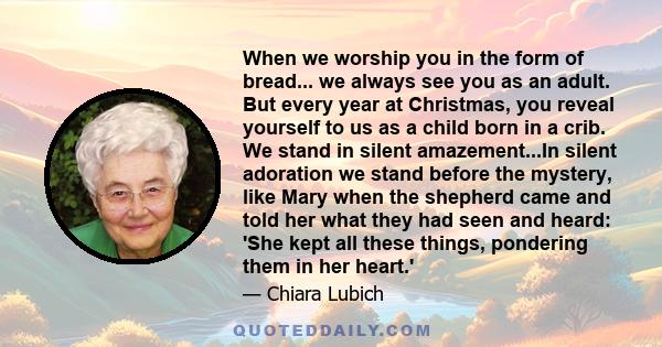 When we worship you in the form of bread... we always see you as an adult. But every year at Christmas, you reveal yourself to us as a child born in a crib. We stand in silent amazement...In silent adoration we stand