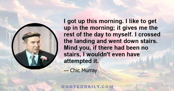 I got up this morning. I like to get up in the morning; it gives me the rest of the day to myself. I crossed the landing and went down stairs. Mind you, if there had been no stairs, I wouldn't even have attempted it.