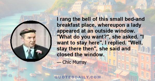 I rang the bell of this small bed-and breakfast place, whereupon a lady appeared at an outside window. What do you want?, she asked. I want to stay here, I replied. Well, stay there then, she said and closed the window.