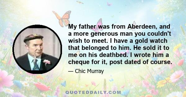 My father was from Aberdeen, and a more generous man you couldn't wish to meet. I have a gold watch that belonged to him. He sold it to me on his deathbed. I wrote him a cheque for it, post dated of course.