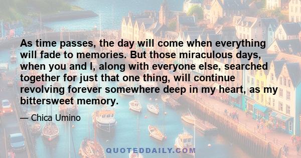 As time passes, the day will come when everything will fade to memories. But those miraculous days, when you and I, along with everyone else, searched together for just that one thing, will continue revolving forever