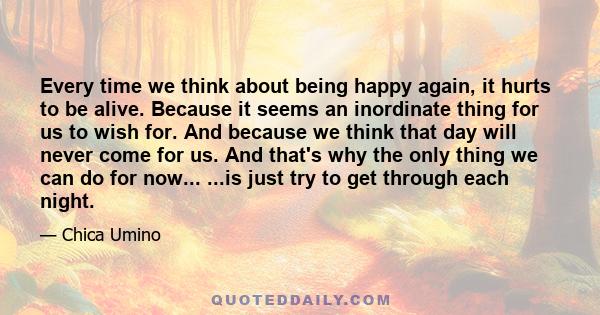 Every time we think about being happy again, it hurts to be alive. Because it seems an inordinate thing for us to wish for. And because we think that day will never come for us. And that's why the only thing we can do