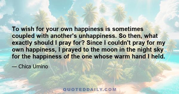 To wish for your own happiness is sometimes coupled with another's unhappiness. So then, what exactly should I pray for? Since I couldn't pray for my own happiness, I prayed to the moon in the night sky for the