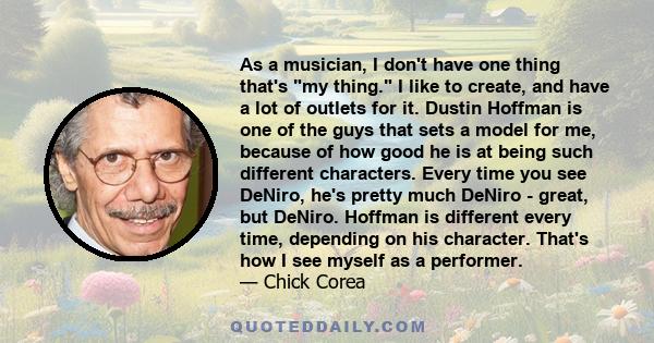 As a musician, I don't have one thing that's my thing. I like to create, and have a lot of outlets for it. Dustin Hoffman is one of the guys that sets a model for me, because of how good he is at being such different