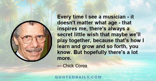 Every time I see a musician - it doesn't matter what age - that inspires me, there's always a secret little wish that maybe we'll play together, because that's how I learn and grow and so forth, you know. But hopefully