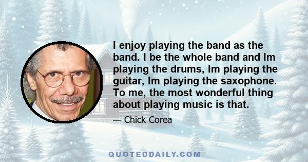 I enjoy playing the band as the band. I be the whole band and Im playing the drums, Im playing the guitar, Im playing the saxophone. To me, the most wonderful thing about playing music is that.