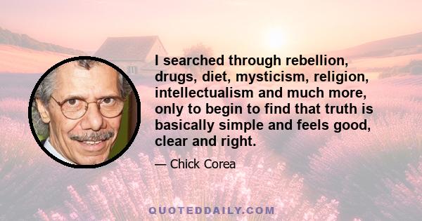 I searched through rebellion, drugs, diet, mysticism, religion, intellectualism and much more, only to begin to find that truth is basically simple and feels good, clear and right.