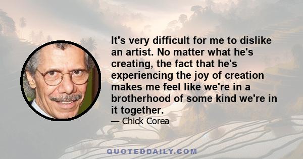 It's very difficult for me to dislike an artist. No matter what he's creating, the fact that he's experiencing the joy of creation makes me feel like we're in a brotherhood of some kind we're in it together.