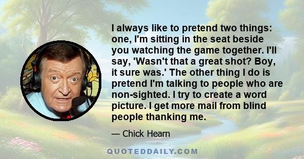 I always like to pretend two things: one, I'm sitting in the seat beside you watching the game together. I'll say, 'Wasn't that a great shot? Boy, it sure was.' The other thing I do is pretend I'm talking to people who