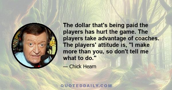 The dollar that's being paid the players has hurt the game. The players take advantage of coaches. The players' attitude is, I make more than you, so don't tell me what to do.