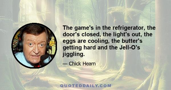 The game's in the refrigerator, the door's closed, the light's out, the eggs are cooling, the butter's getting hard and the Jell-O's jiggling.