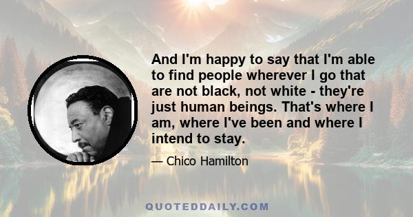 And I'm happy to say that I'm able to find people wherever I go that are not black, not white - they're just human beings. That's where I am, where I've been and where I intend to stay.