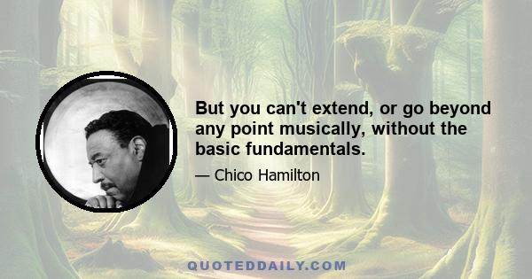 But you can't extend, or go beyond any point musically, without the basic fundamentals.