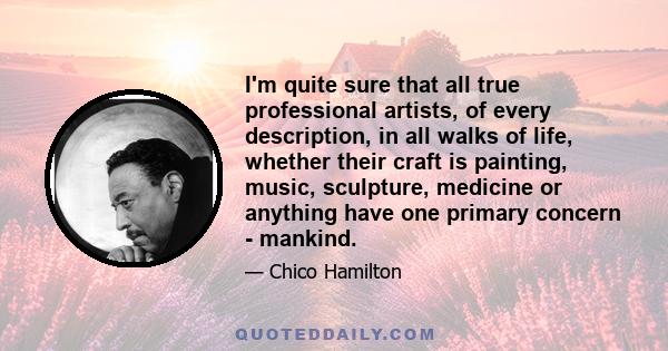 I'm quite sure that all true professional artists, of every description, in all walks of life, whether their craft is painting, music, sculpture, medicine or anything have one primary concern - mankind.