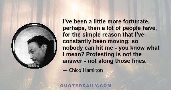 I've been a little more fortunate, perhaps, than a lot of people have, for the simple reason that I've constantly been moving: so nobody can hit me - you know what I mean? Protesting is not the answer - not along those