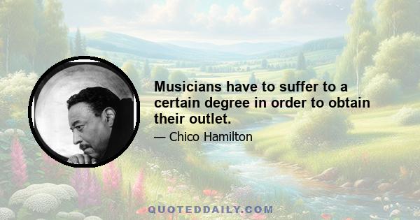 Musicians have to suffer to a certain degree in order to obtain their outlet.