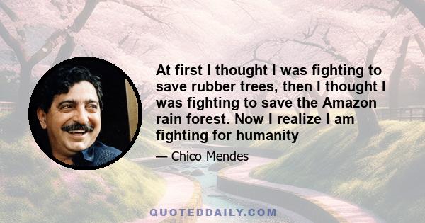 At first I thought I was fighting to save rubber trees, then I thought I was fighting to save the Amazon rain forest. Now I realize I am fighting for humanity