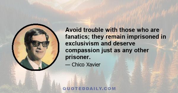 Avoid trouble with those who are fanatics; they remain imprisoned in exclusivism and deserve compassion just as any other prisoner.