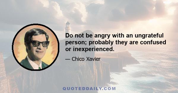 Do not be angry with an ungrateful person; probably they are confused or inexperienced.