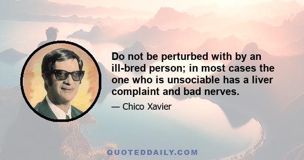 Do not be perturbed with by an ill-bred person; in most cases the one who is unsociable has a liver complaint and bad nerves.