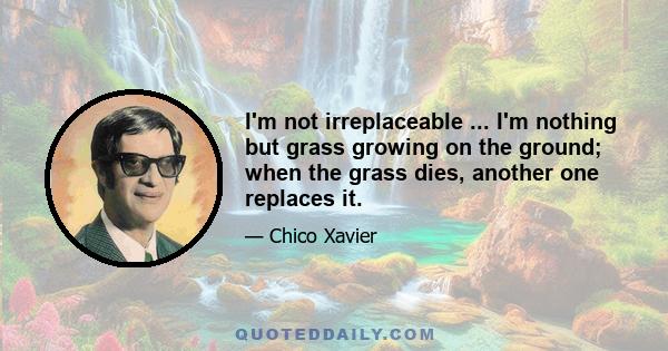 I'm not irreplaceable ... I'm nothing but grass growing on the ground; when the grass dies, another one replaces it.