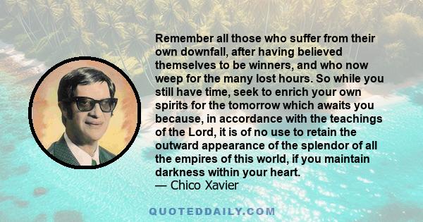 Remember all those who suffer from their own downfall, after having believed themselves to be winners, and who now weep for the many lost hours. So while you still have time, seek to enrich your own spirits for the