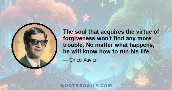 The soul that acquires the virtue of forgiveness won't find any more trouble. No matter what happens, he will know how to run his life.