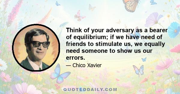 Think of your adversary as a bearer of equilibrium; if we have need of friends to stimulate us, we equally need someone to show us our errors.