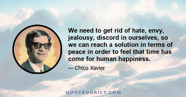 We need to get rid of hate, envy, jealousy, discord in ourselves, so we can reach a solution in terms of peace in order to feel that time has come for human happiness.