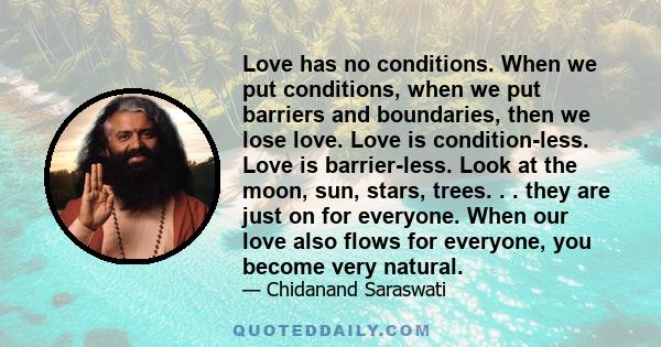 Love has no conditions. When we put conditions, when we put barriers and boundaries, then we lose love. Love is condition-less. Love is barrier-less. Look at the moon, sun, stars, trees. . . they are just on for