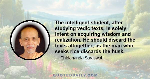 The intelligent student, after studying vedic texts, is solely intent on acquiring wisdom and realization. He should discard the texts altogether, as the man who seeks rice discards the husk.