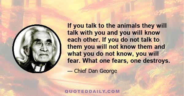 If you talk to the animals they will talk with you and you will know each other. If you do not talk to them you will not know them and what you do not know, you will fear. What one fears, one destroys.