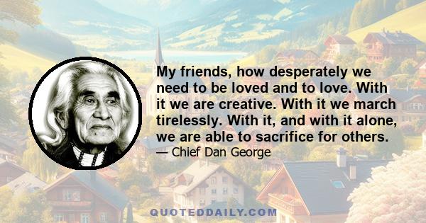 My friends, how desperately we need to be loved and to love. With it we are creative. With it we march tirelessly. With it, and with it alone, we are able to sacrifice for others.