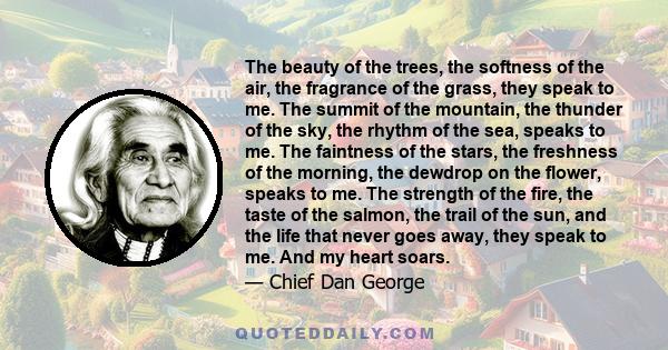 The beauty of the trees, the softness of the air, the fragrance of the grass, they speak to me. The summit of the mountain, the thunder of the sky, the rhythm of the sea, speaks to me. The faintness of the stars, the