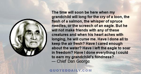 The time will soon be here when my grandchild will long for the cry of a loon, the flash of a salmon, the whisper of spruce needles, or the screech of an eagle. But he will not make friends with any of these creatures