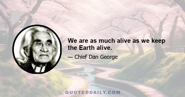 We are as much alive as we keep the Earth alive.