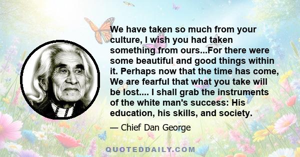 We have taken so much from your culture, I wish you had taken something from ours...For there were some beautiful and good things within it. Perhaps now that the time has come, We are fearful that what you take will be