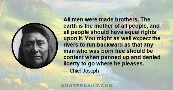 All men were made brothers. The earth is the mother of all people, and all people should have equal rights upon it. You might as well expect the rivers to run backward as that any man who was born free should be content 