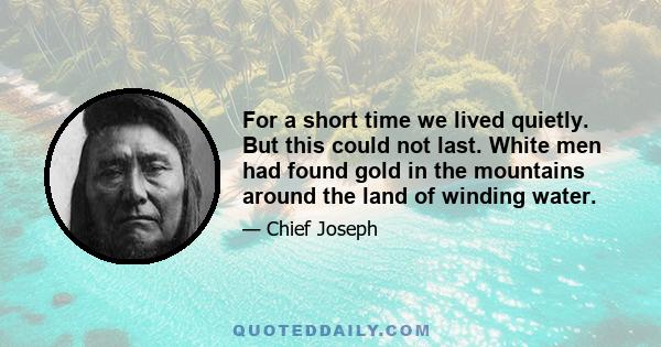 For a short time we lived quietly. But this could not last. White men had found gold in the mountains around the land of winding water.