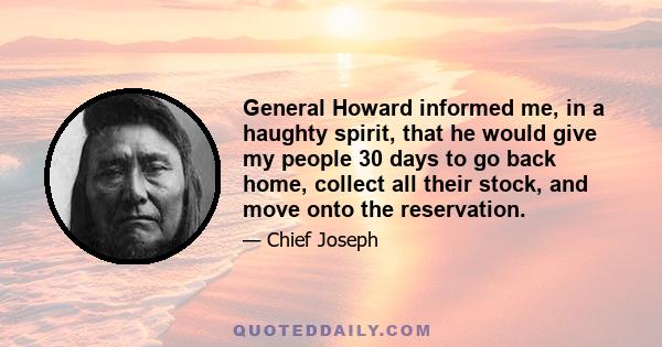 General Howard informed me, in a haughty spirit, that he would give my people 30 days to go back home, collect all their stock, and move onto the reservation.