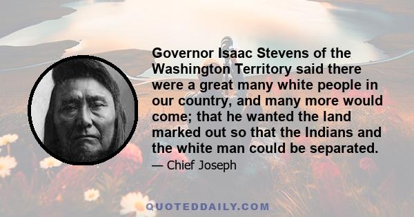 Governor Isaac Stevens of the Washington Territory said there were a great many white people in our country, and many more would come; that he wanted the land marked out so that the Indians and the white man could be