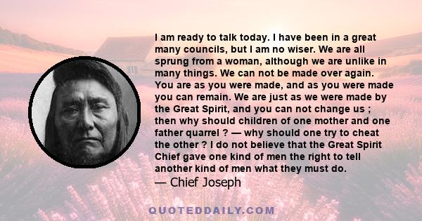 I am ready to talk today. I have been in a great many councils, but I am no wiser. We are all sprung from a woman, although we are unlike in many things. We can not be made over again. You are as you were made, and as